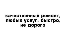 качественный ремонт, любых услуг. быстро, не дорого